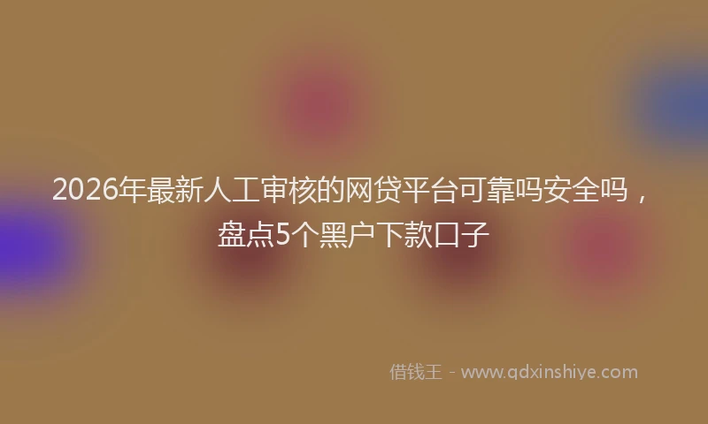 2026年最新人工审核的网贷平台可靠吗安全吗，盘点5个黑户下款口子