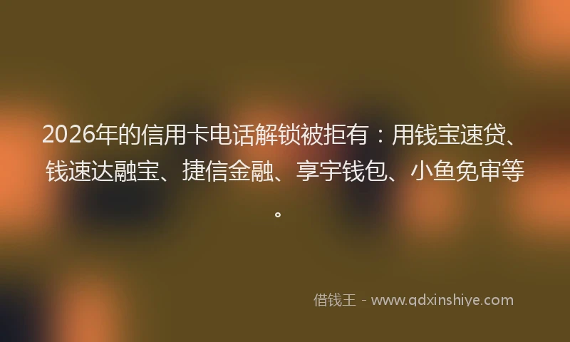 2026年的信用卡电话解锁被拒有：用钱宝速贷、钱速达融宝、捷信金融、享宇钱包、小鱼免审等。