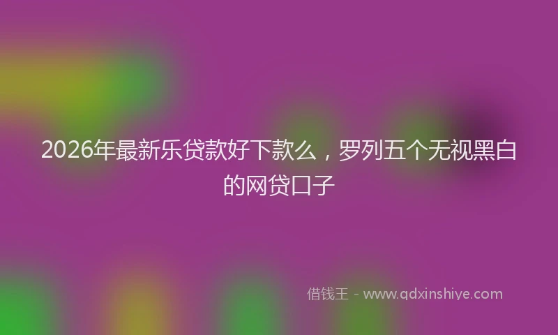 2026年最新乐贷款好下款么，罗列五个无视黑白的网贷口子