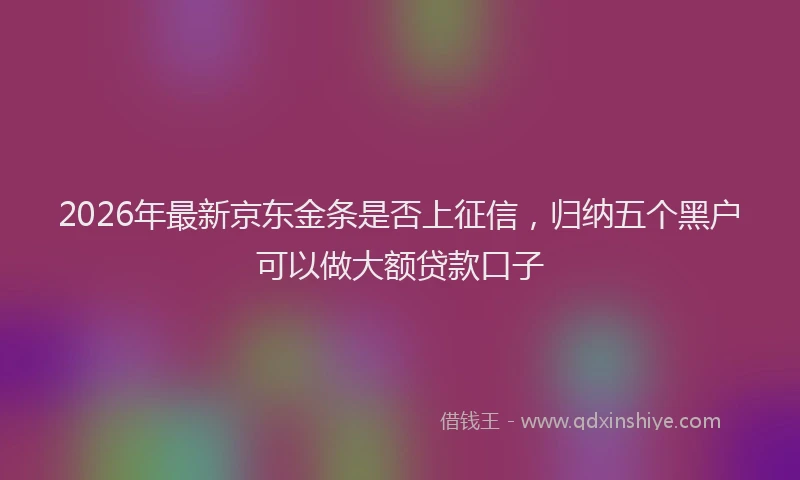 2026年最新京东金条是否上征信，归纳五个黑户可以做大额贷款口子