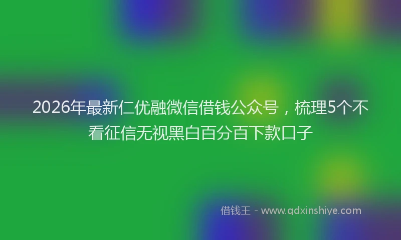 2026年最新仁优融微信借钱公众号，梳理5个不看征信无视黑白百分百下款口子
