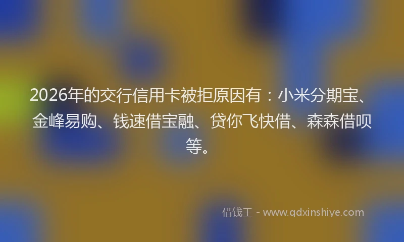 2026年的交行信用卡被拒原因有：小米分期宝、金峰易购、钱速借宝融、贷你飞快借、森森借呗等。