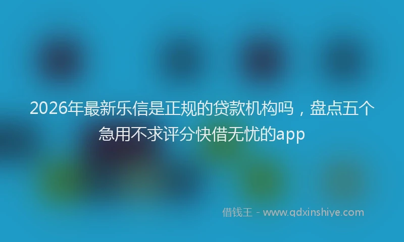 2026年最新乐信是正规的贷款机构吗,盘点五个急用不求评分快借无忧的app