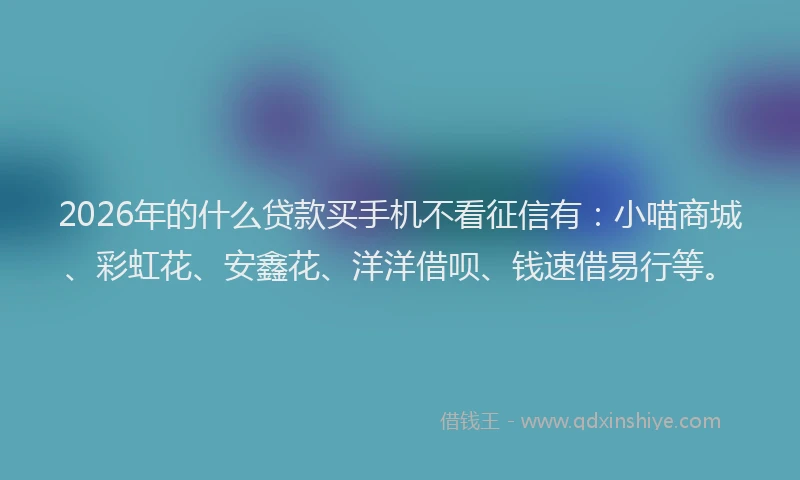 2026年的什么贷款买手机不看征信有:小喵商城、彩虹花、安鑫花、洋洋借呗、钱速借易行等。