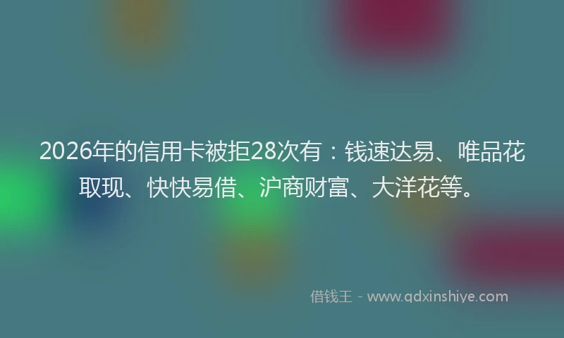 2026年的信用卡被拒28次有：钱速达易、唯品花取现、快快易借、沪商财富、大洋花等。