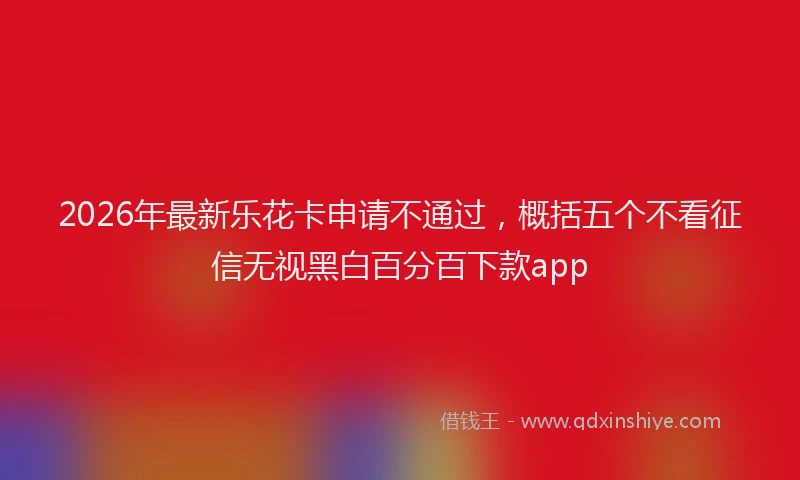2026年最新乐花卡申请不通过，概括五个不看征信无视黑白百分百下款app