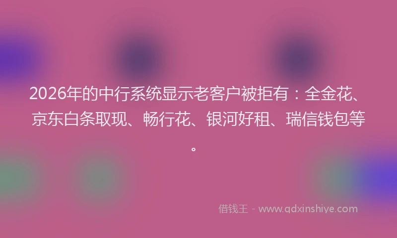 2026年的中行系统显示老客户被拒有：全金花、京东白条取现、畅行花、银河好租、瑞信钱包等。