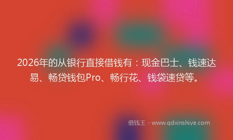2026年的从银行直接借钱有：现金巴士、钱速达易、畅贷钱包Pro、畅行花、钱袋速贷等。