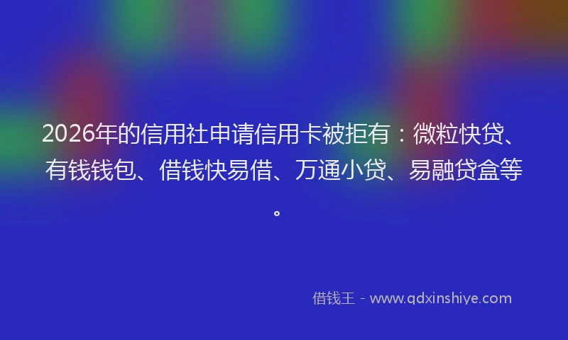 2026年的信用社申请信用卡被拒有：微粒快贷、有钱钱包、借钱快易借、万通小贷、易融贷盒等。