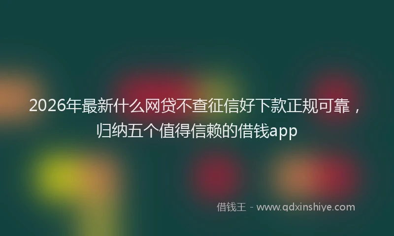 2026年最新什么网贷不查征信好下款正规可靠,归纳五个值得信赖的借钱app