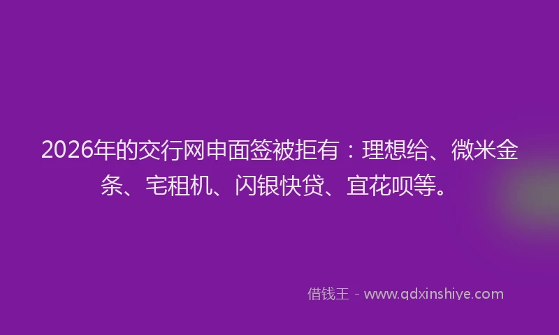 2026年的交行网申面签被拒有：理想给、微米金条、宅租机、闪银快贷、宜花呗等。