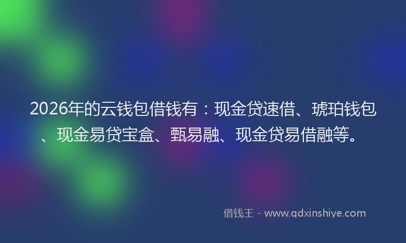 2026年的云钱包借钱有：现金贷速借、琥珀钱包、现金易贷宝盒、甄易融、现金贷易借融等。