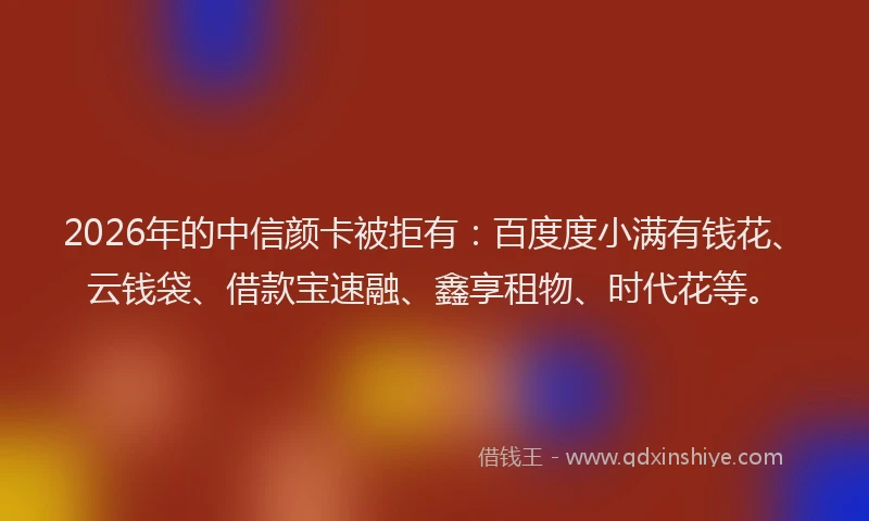 2026年的中信颜卡被拒有:百度度小满有钱花、云钱袋、借款宝速融、鑫享租物、时代花等。