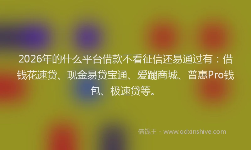 2026年的什么平台借款不看征信还易通过有：借钱花速贷、现金易贷宝通、爱蹦商城、普惠Pro钱包、极速贷等。