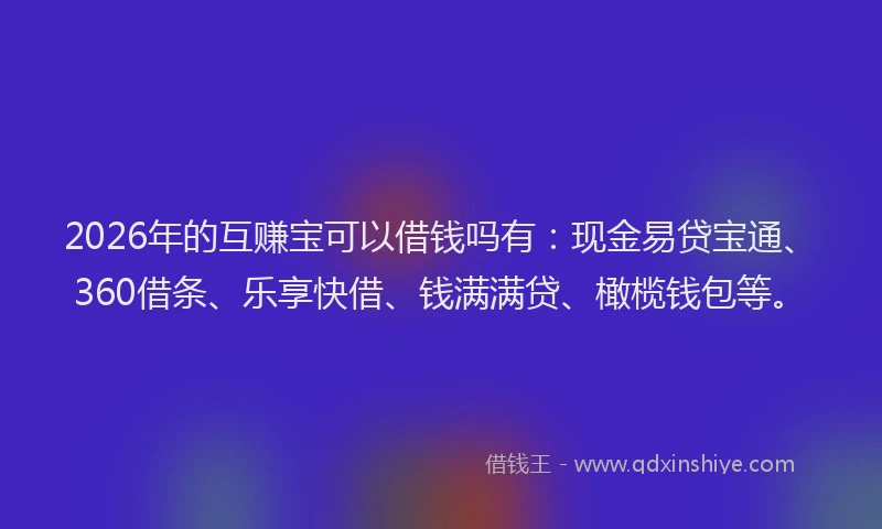 2026年的互赚宝可以借钱吗有：现金易贷宝通、360借条、乐享快借、钱满满贷、橄榄钱包等。