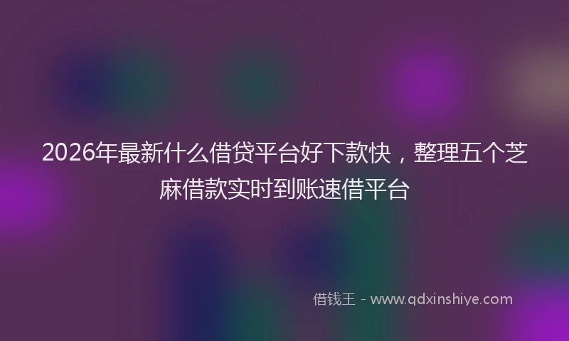 2026年最新什么借贷平台好下款快,整理五个芝麻借款实时到账速借平台