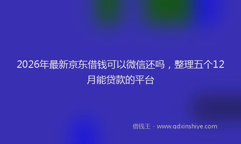 2026年最新京东借钱可以微信还吗,整理五个12月能贷款的平台