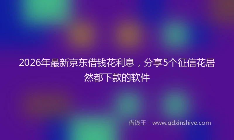2026年最新京东借钱花利息，分享5个征信花居然都下款的软件