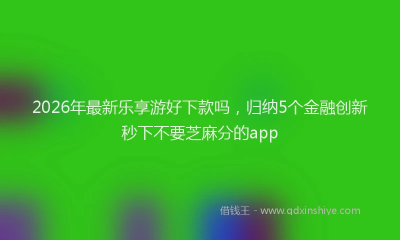 2026年最新乐享游好下款吗,归纳5个金融创新秒下不要芝麻分的app