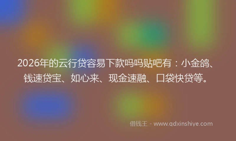2026年的云行贷容易下款吗吗贴吧有：小金鸽、钱速贷宝、如心来、现金速融、口袋快贷等。