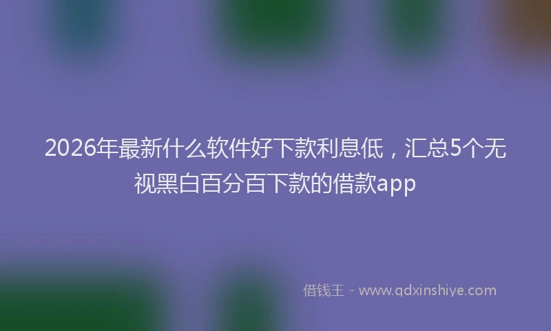 2026年最新什么软件好下款利息低，汇总5个无视黑白百分百下款的借款app