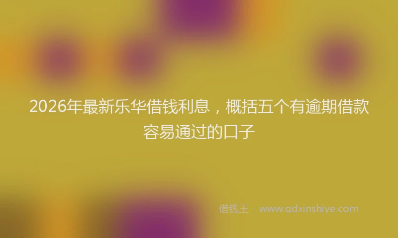 2026年最新乐华借钱利息，概括五个有逾期借款容易通过的口子