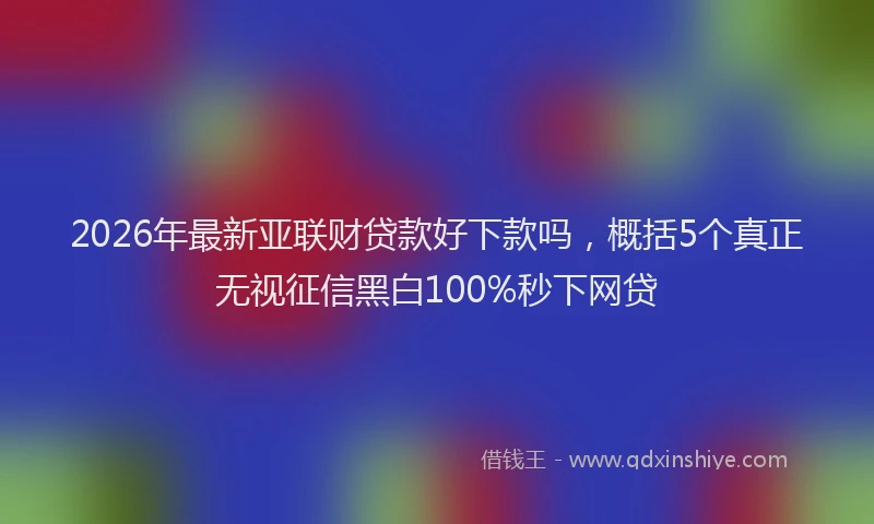 2026年最新亚联财贷款好下款吗，概括5个真正无视征信黑白100%秒下网贷