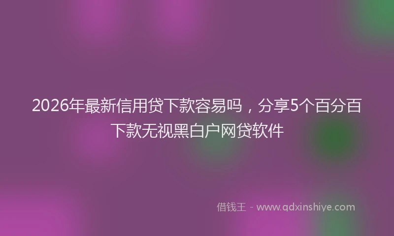 2026年最新信用贷下款容易吗，分享5个百分百下款无视黑白户网贷软件