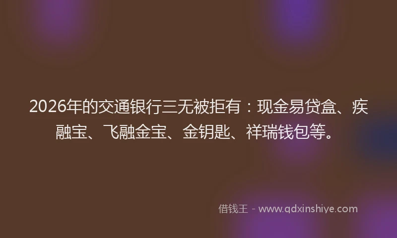 2026年的交通银行三无被拒有：现金易贷盒、疾融宝、飞融金宝、金钥匙、祥瑞钱包等。