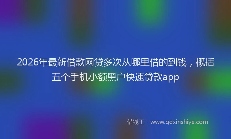 2026年最新借款网贷多次从哪里借的到钱，概括五个手机小额黑户快速贷款app