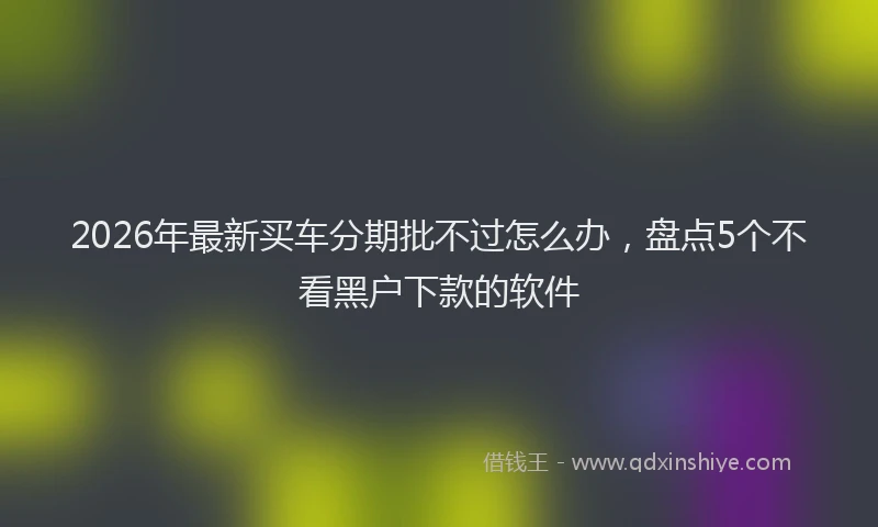 2026年最新买车分期批不过怎么办，盘点5个不看黑户下款的软件