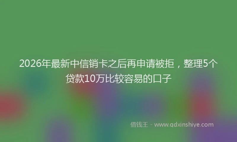 2026年最新中信销卡之后再申请被拒，整理5个贷款10万比较容易的口子