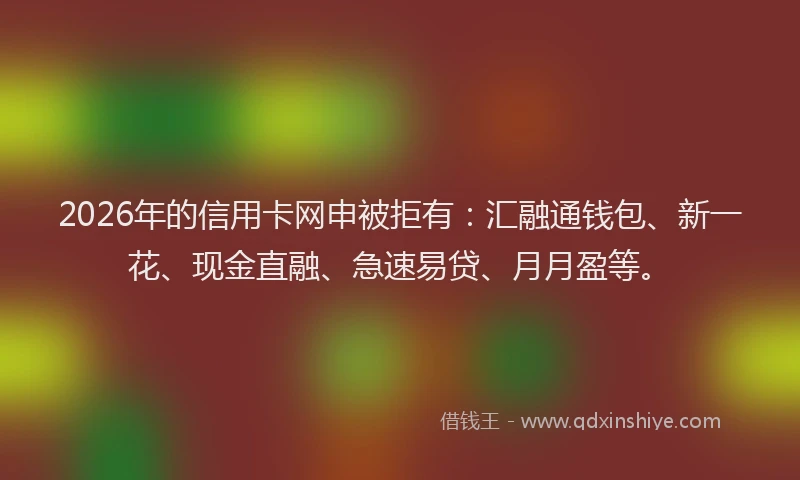 2026年的信用卡网申被拒有：汇融通钱包、新一花、现金直融、急速易贷、月月盈等。