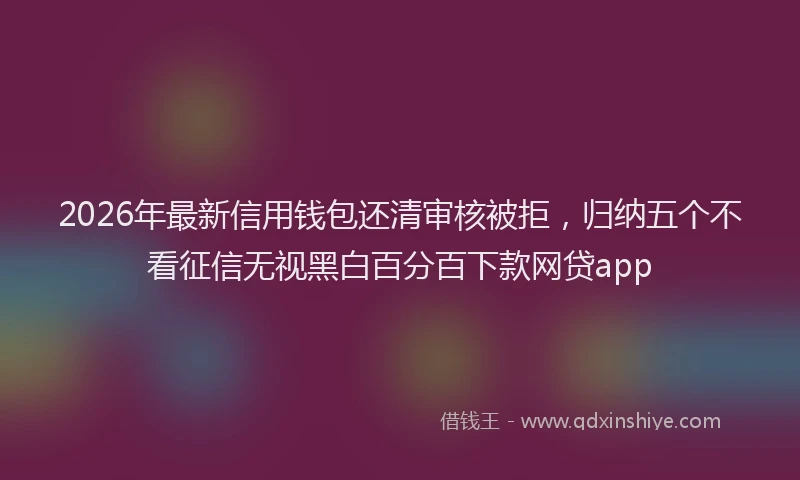 2026年最新信用钱包还清审核被拒，归纳五个不看征信无视黑白百分百下款网贷app