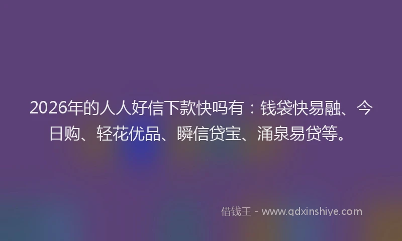 2026年的人人好信下款快吗有:钱袋快易融、今日购、轻花优品、瞬信贷宝、涌泉易贷等。