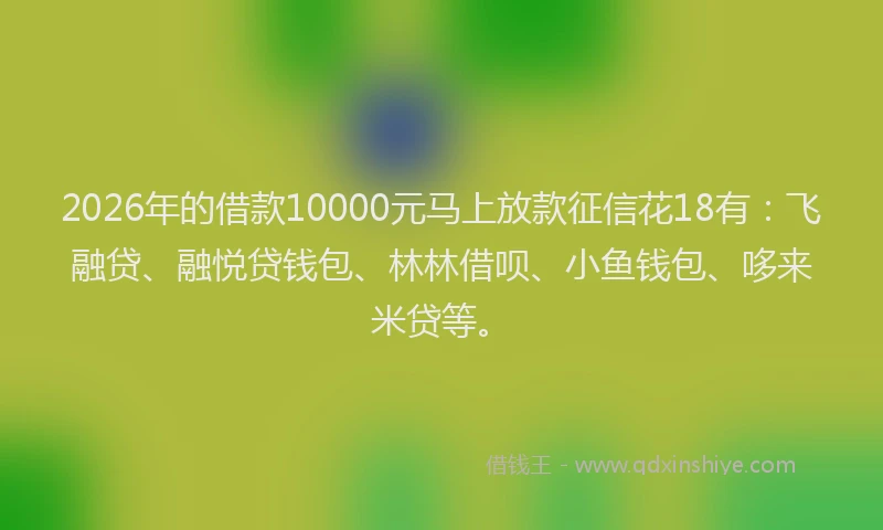 2026年的借款10000元马上放款征信花18有：飞融贷、融悦贷钱包、林林借呗、小鱼钱包、哆来米贷等。