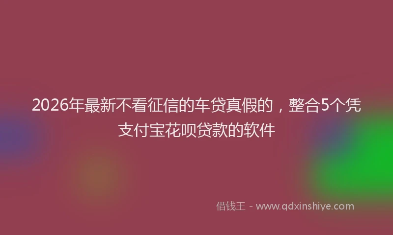 2026年最新不看征信的车贷真假的，整合5个凭支付宝花呗贷款的软件