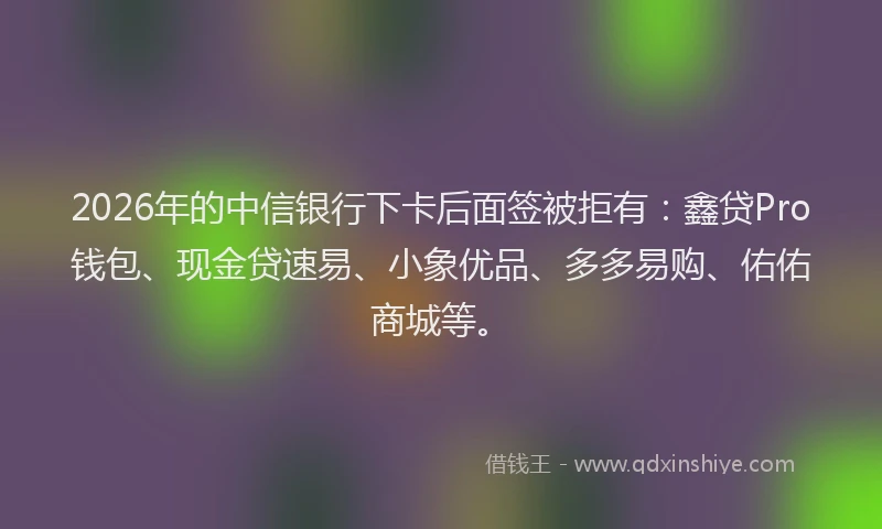 2026年的中信银行下卡后面签被拒有：鑫贷Pro钱包、现金贷速易、小象优品、多多易购、佑佑商城等。