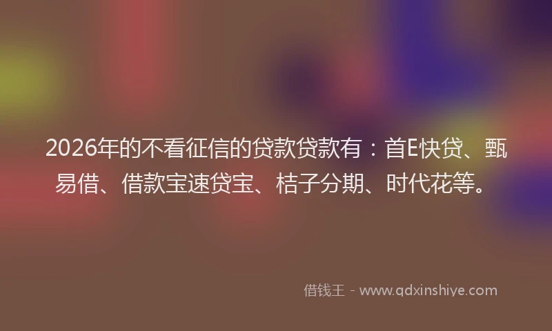 2026年的不看征信的贷款贷款有：首E快贷、甄易借、借款宝速贷宝、桔子分期、时代花等。