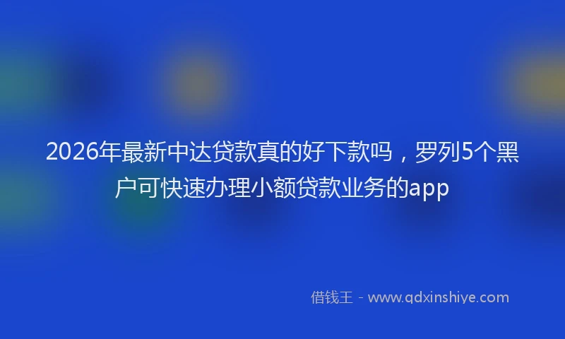 2026年最新中达贷款真的好下款吗，罗列5个黑户可快速办理小额贷款业务的app