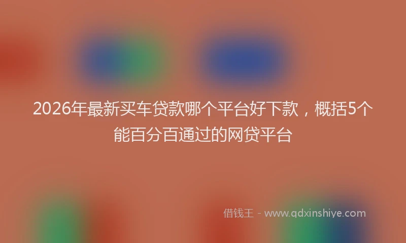 2026年最新买车贷款哪个平台好下款,概括5个能百分百通过的网贷平台