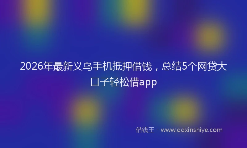 2026年最新义乌手机抵押借钱，总结5个网贷大口子轻松借app