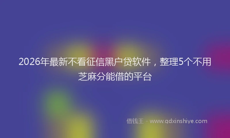 2026年最新不看征信黑户贷软件，整理5个不用芝麻分能借的平台
