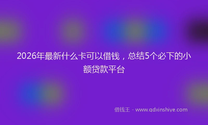 2026年最新什么卡可以借钱，总结5个必下的小额贷款平台