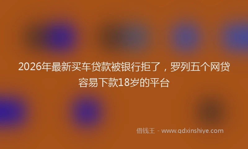 2026年最新买车贷款被银行拒了，罗列五个网贷容易下款18岁的平台