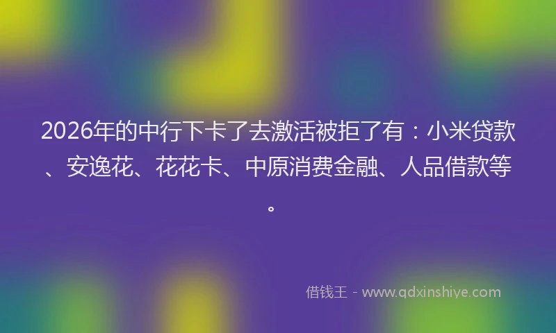 2026年的中行下卡了去激活被拒了有:小米贷款、安逸花、花花卡、中原消费金融、人品借款等。