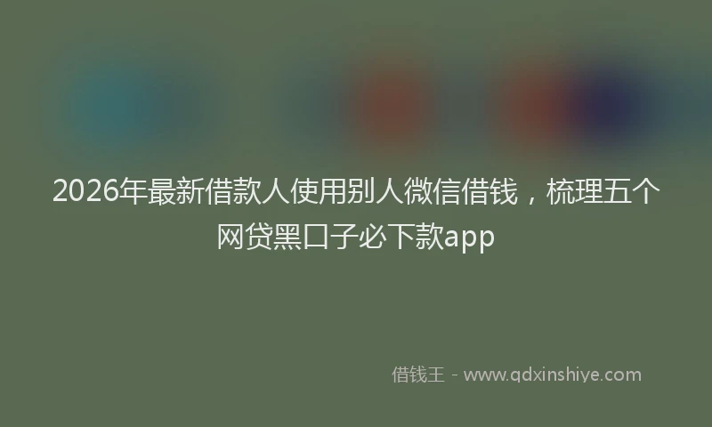 2026年最新借款人使用别人微信借钱,梳理五个网贷黑口子必下款app