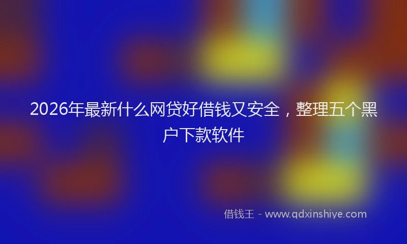 2026年最新什么网贷好借钱又安全,整理五个黑户下款软件