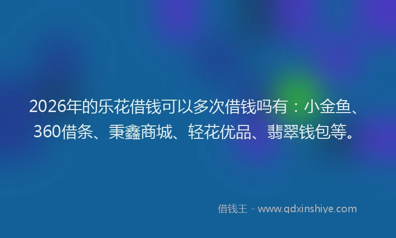 2026年的乐花借钱可以多次借钱吗有:小金鱼、360借条、秉鑫商城、轻花优品、翡翠钱包等。