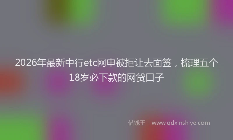 2026年最新中行etc网申被拒让去面签,梳理五个18岁必下款的网贷口子